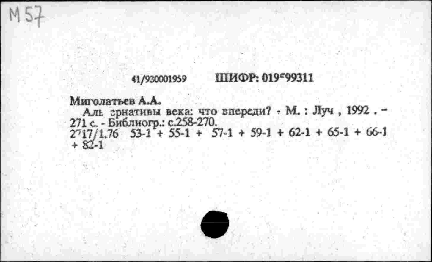 ﻿N5}
41/930001959 ШИФР: 019е99311
Мж'олатьев АЛ.
Аль грнативы века: что впереди? ■ М. : Луч , 1992 . -271 с. - Библиогр.: с.258-270.
П7/1.76 53-1 + 55-1 + 57-1 + 59-1 + 62-1 + 65-1 + 66-1 + 82-1